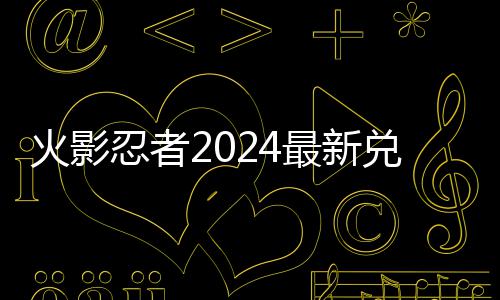 码 码一兑换兑换有效忍者火影览最新